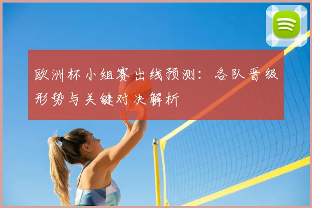 欧洲杯小组赛出线预测:各队晋级形势与关键对决解析