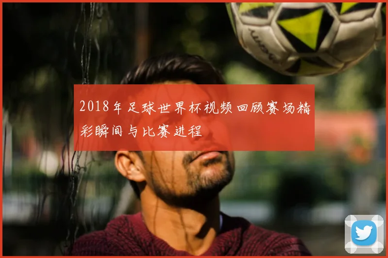 2018年足球世界杯视频回顾赛场精彩瞬间与比赛进程