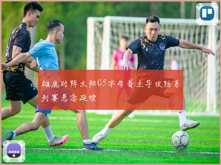 雄鹿对阵太阳G5字母哥主导攻防系列赛悬念延续