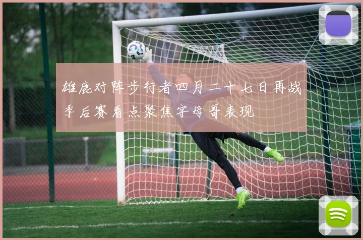 雄鹿对阵步行者四月二十七日再战季后赛看点聚焦字母哥表现