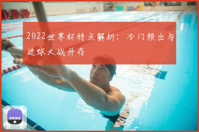 2022世界杯特点解析:冷门频出与进球大战并存