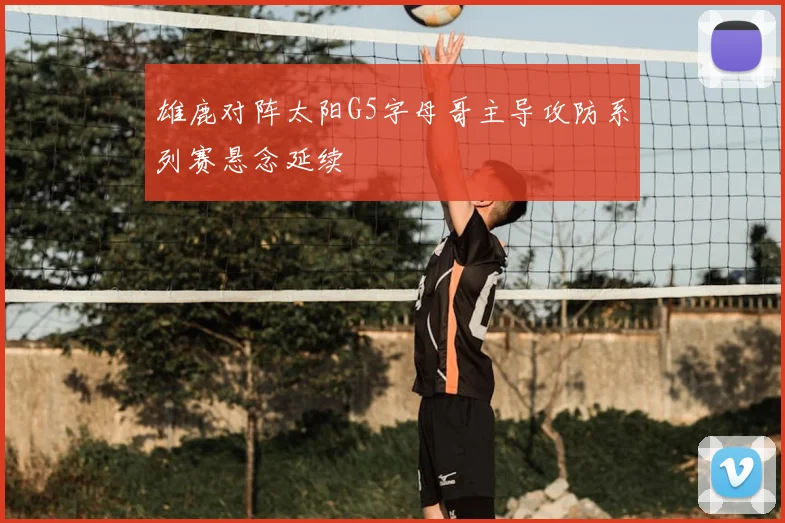 雄鹿对阵太阳G5字母哥主导攻防系列赛悬念延续