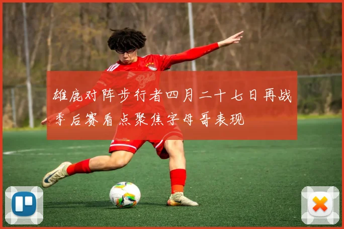 雄鹿对阵步行者四月二十七日再战季后赛看点聚焦字母哥表现