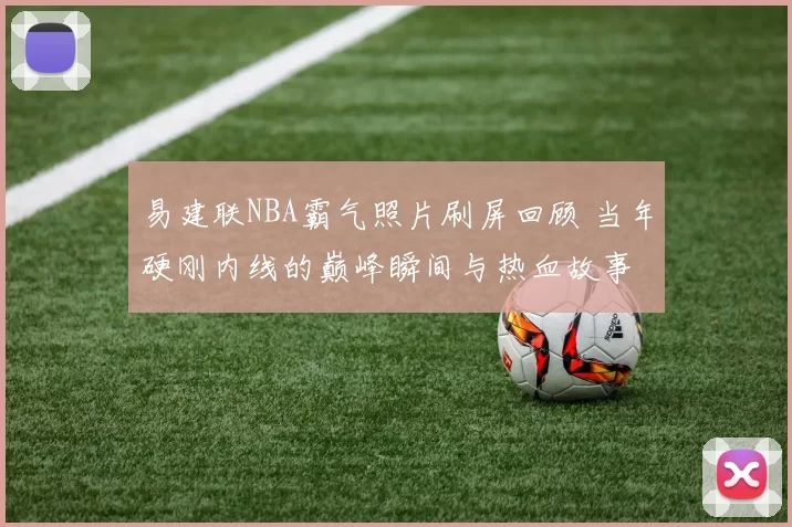 易建联NBA霸气照片刷屏回顾 当年硬刚内线的巅峰瞬间与热血故事