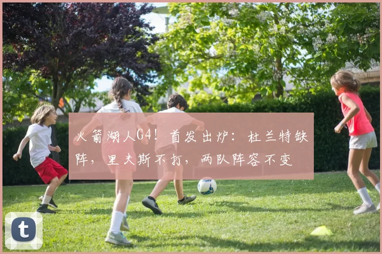 火箭湖人G4！首发出炉：杜兰特缺阵，里夫斯不打，两队阵容不变