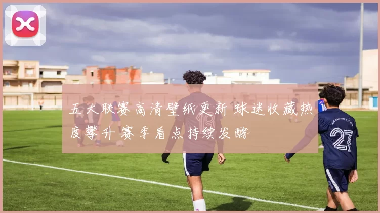 五大联赛高清壁纸更新 球迷收藏热度攀升 赛季看点持续发酵