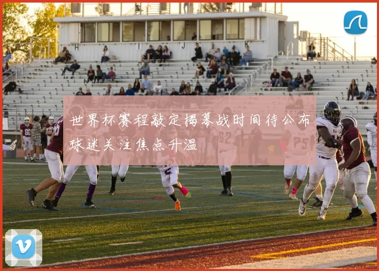 世界杯赛程敲定揭幕战时间待公布球迷关注焦点升温