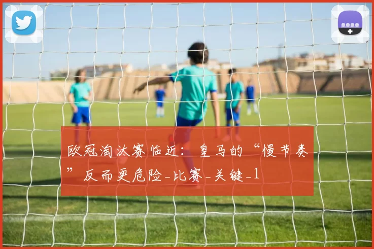 欧冠淘汰赛临近:皇马的“慢节奏”反而更危险_比赛_关键_1