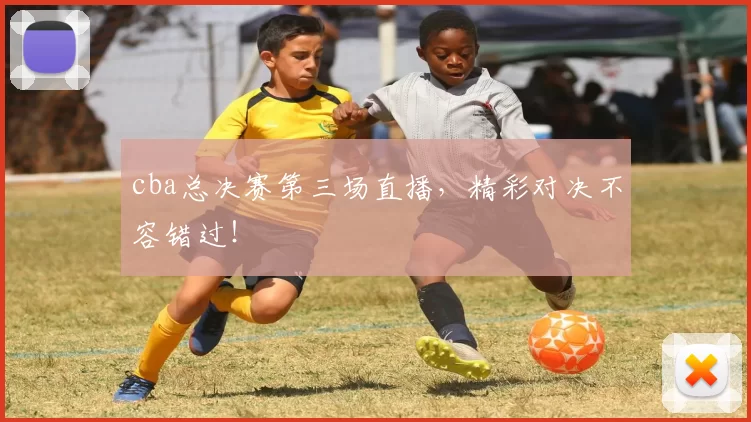 cba总决赛第三场直播，精彩对决不容错过！