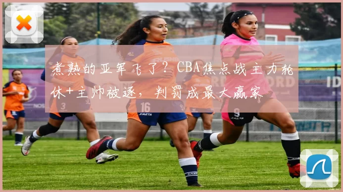 煮熟的亚军飞了？CBA焦点战主力轮休+主帅被逐，判罚成最大赢家