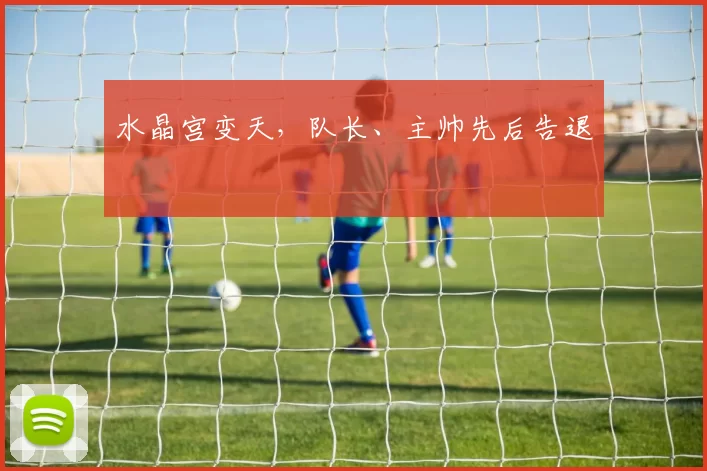 水晶宫变天，队长、主帅先后告退