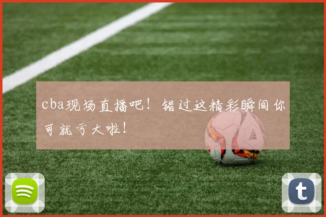 cba现场直播吧!错过这精彩瞬间你可就亏大啦!