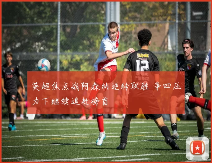 英超焦点战阿森纳逆转取胜 争四压力下继续追赶榜首