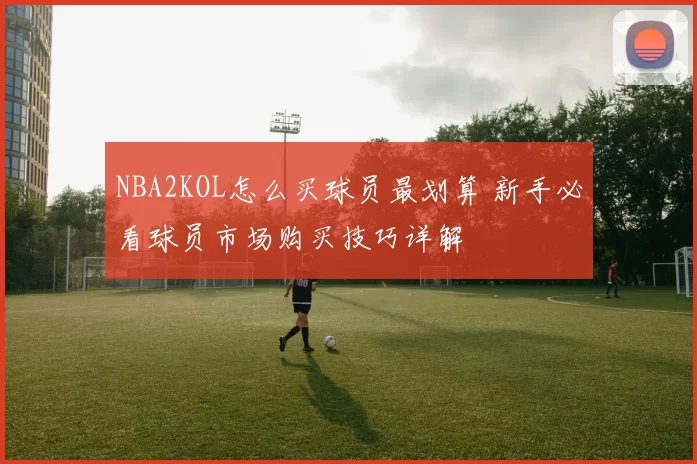 NBA2KOL怎么买球员最划算 新手必看球员市场购买技巧详解