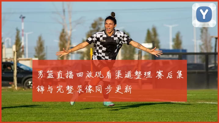 男篮直播回放观看渠道整理 赛后集锦与完整录像同步更新