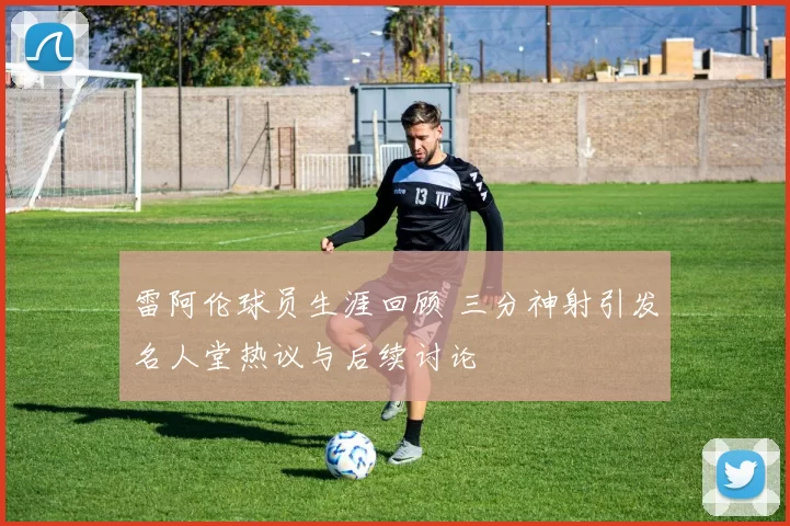 雷阿伦球员生涯回顾 三分神射引发名人堂热议与后续讨论