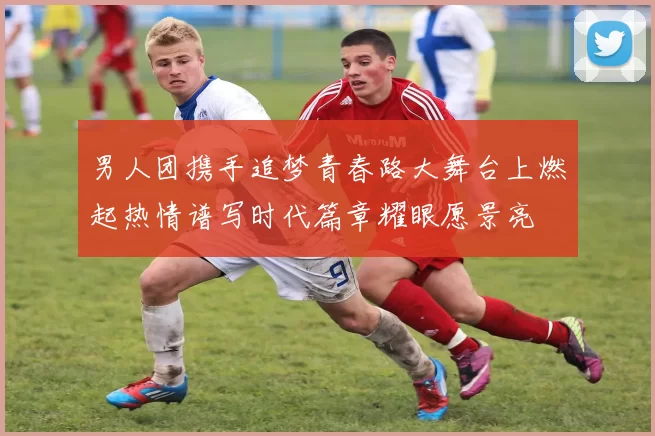 男人团携手追梦青春路大舞台上燃起热情谱写时代篇章耀眼愿景亮