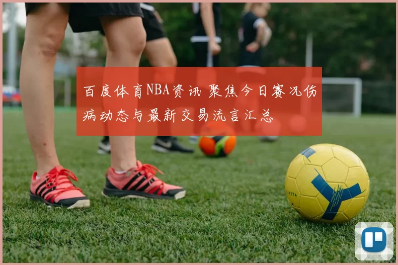 百度体育NBA资讯 聚焦今日赛况伤病动态与最新交易流言汇总