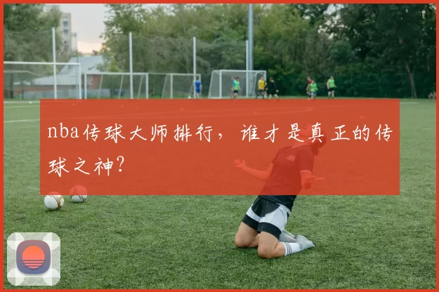 nba传球大师排行，谁才是真正的传球之神？