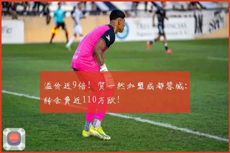 溢价近9倍!贺一然加盟成都蓉城:转会费近110万欧!