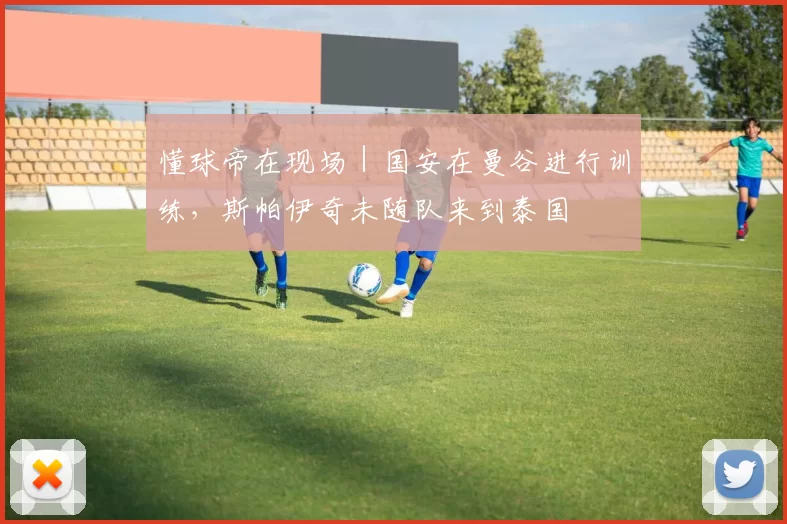 懂球帝在现场|国安在曼谷进行训练,斯帕伊奇未随队来到泰国