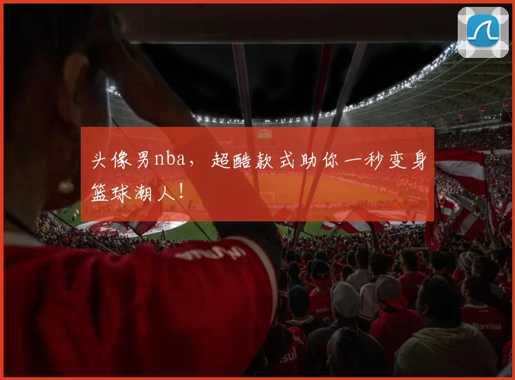 头像男nba,超酷款式助你一秒变身篮球潮人!