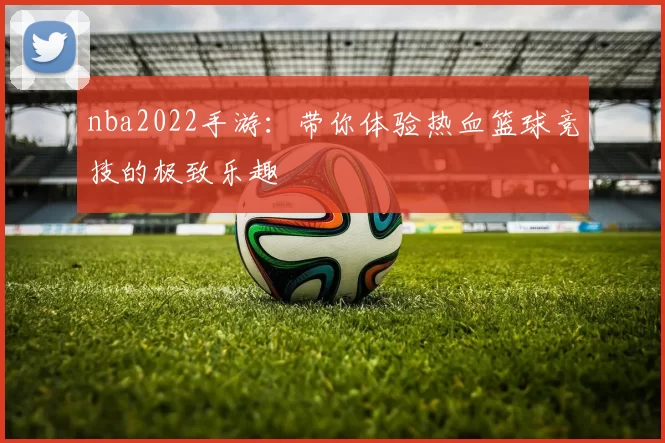 nba2022手游：带你体验热血篮球竞技的极致乐趣