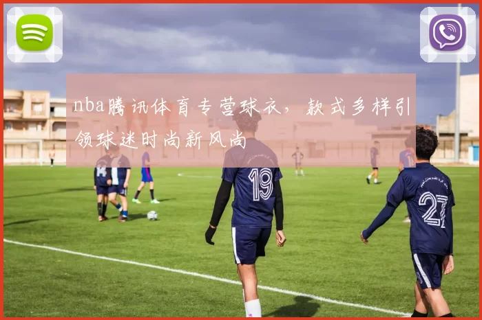 nba腾讯体育专营球衣,款式多样引领球迷时尚新风尚