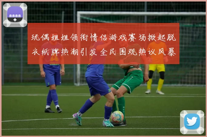 玩偶姐姐领衔情侣游戏赛场掀起脱衣纸牌热潮引发全民围观热议风暴