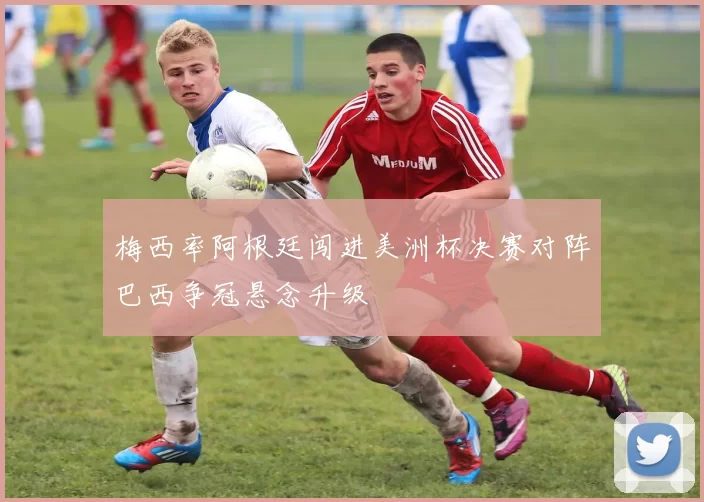 梅西率阿根廷闯进美洲杯决赛对阵巴西争冠悬念升级