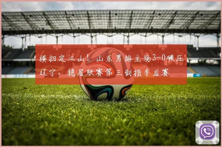 横扫定江山！山东男排主场3-0碾压辽宁，稳居联赛第三剑指季后赛