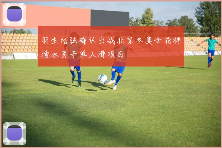 羽生结弦确认出战北京冬奥会花样滑冰男子单人滑项目