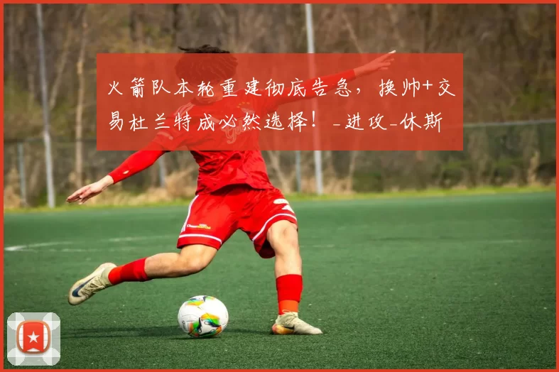 火箭队本轮重建彻底告急，换帅+交易杜兰特成必然选择！_进攻_休斯顿火箭队_防守