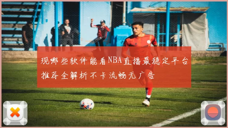 现哪些软件能看NBA直播最稳定平台推荐全解析不卡流畅无广告
