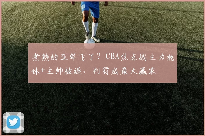 煮熟的亚军飞了？CBA焦点战主力轮休+主帅被逐，判罚成最大赢家