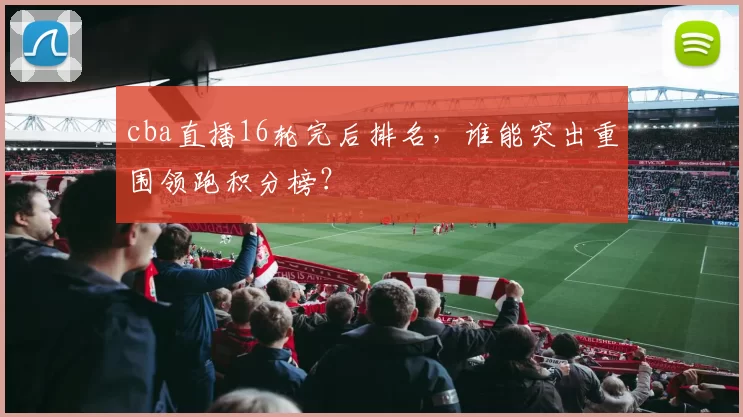 cba直播16轮完后排名，谁能突出重围领跑积分榜？