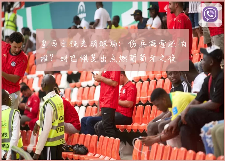 皇马出征光明球场：伤兵满营还怕谁？姆巴佩复出点燃葡萄牙之夜