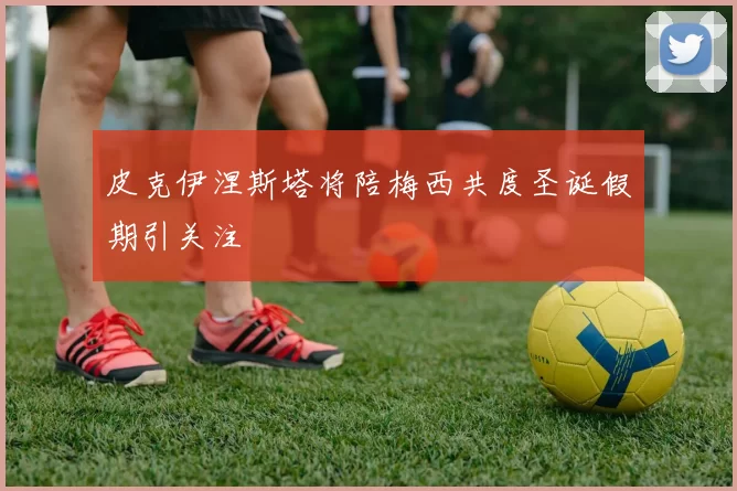 皮克伊涅斯塔将陪梅西共度圣诞假期引关注