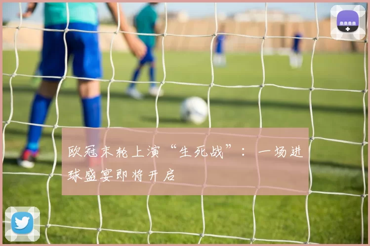 欧冠末轮上演“生死战”：一场进球盛宴即将开启