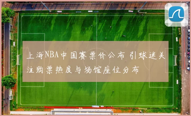 上海NBA中国赛票价公布 引球迷关注购票热度与场馆座位分布