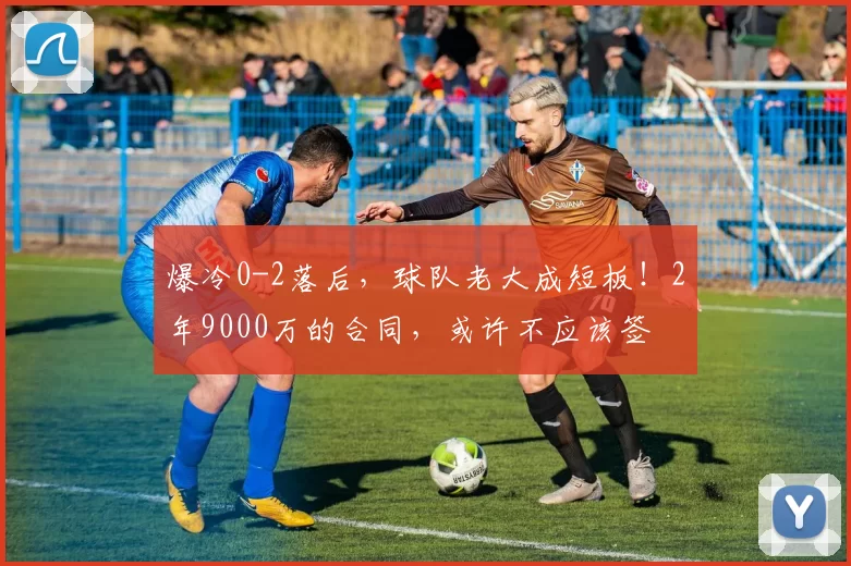 爆冷0-2落后，球队老大成短板！2年9000万的合同，或许不应该签