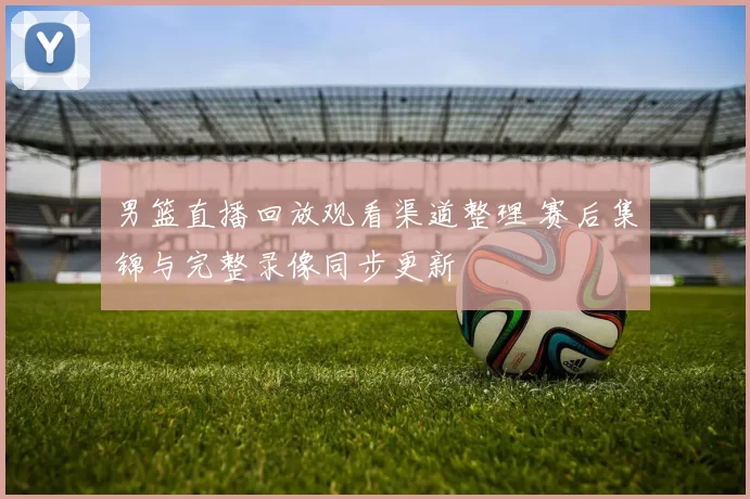 男篮直播回放观看渠道整理 赛后集锦与完整录像同步更新