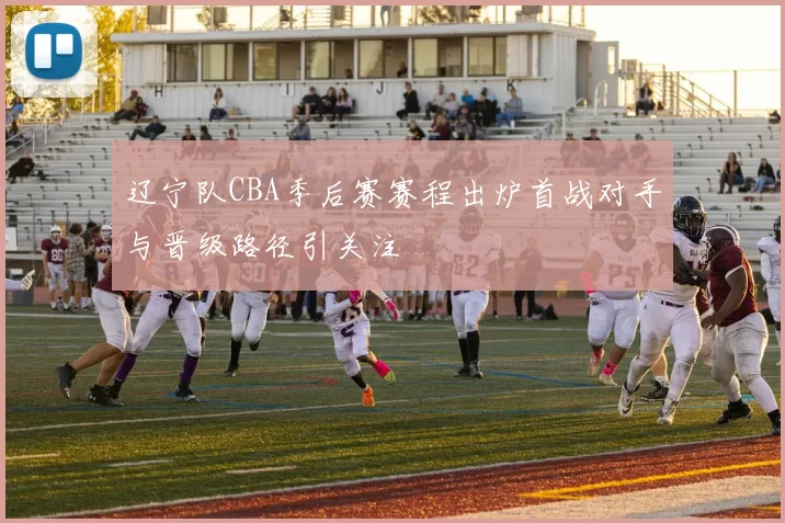 辽宁队CBA季后赛赛程出炉首战对手与晋级路径引关注