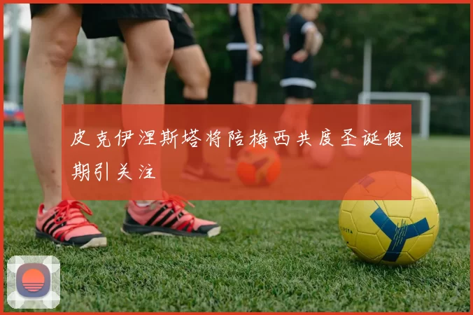 皮克伊涅斯塔将陪梅西共度圣诞假期引关注