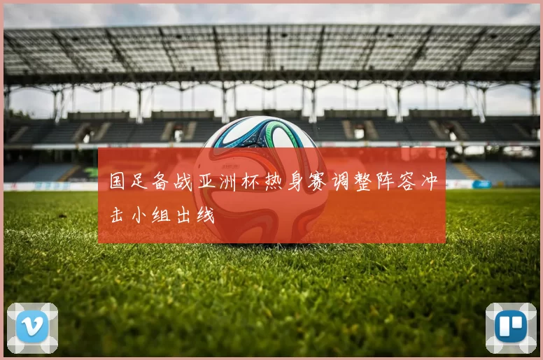 国足备战亚洲杯热身赛调整阵容冲击小组出线