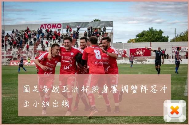 国足备战亚洲杯热身赛调整阵容冲击小组出线