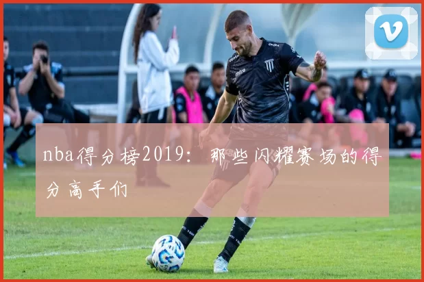 nba得分榜2019：那些闪耀赛场的得分高手们