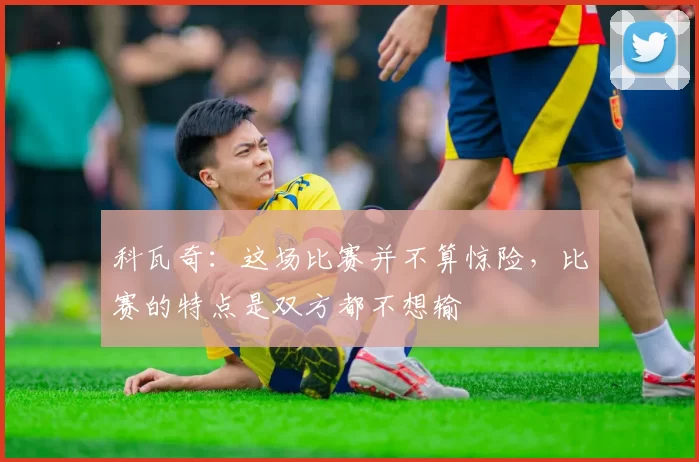 科瓦奇:这场比赛并不算惊险,比赛的特点是双方都不想输